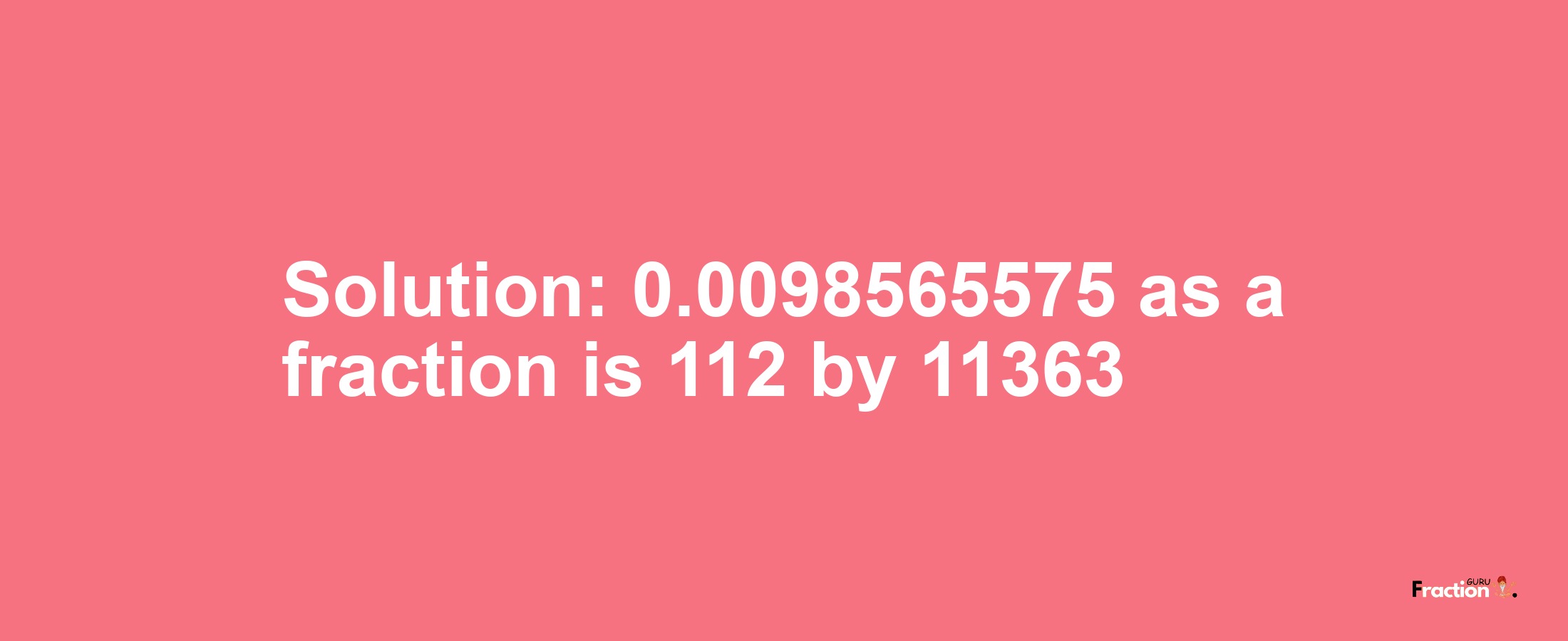 Solution:0.0098565575 as a fraction is 112/11363